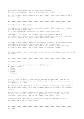 Since 2000, cloud computing has come into existence.
This is were big players came in to provide the services.
It's in the early 2008 companies started to really use Cloud computing as we
know it today.
***************************************************************************
Virtualization != The Cloud
virtualization is software that separates physical infrastructures to create
various dedicated resources.
It is the fundamental technology that powers cloud computing.
Essentially, virtualization differs from cloud computing because
virtualization is software that manipulates hardware, while cloud computing
refers to a service that results from that manipulation.
"Virtualization software makes it possible to run multiple operating systems
and multiple applications on the same server at the same time,
It enables businesses to reduce IT costs while increasing the efficiency,
utilization and flexibility of their existing computer hardware."
Difference public (use of software) vs private (use of software and your own OS
of choice)
***************************************************************************
Deployment Models
Acces to the cload, i.e., how is the cloud located?
4 types of acces:
- Public
- Private
- Hybrid
- Community
Public Cloud: The Public Clouds allows systems and services to be easily
accessible to the general public. Public cload may be less secure because of
its openness, e.g. e-mail.
Private Cloud: The Private Cloud allows systems and services to be accessible
within an organization. It offers increased security because of it's private
nature.
Hybrid Cloud: The Hybrid Cloud is a mixture of public and private cloud.
However, the critical activities are performed using private cloud while
the non-critical activities are performed using public cloud.
Community Cloud: The Community Cloud allows systems and services to be
accessible by group of organizations.
***************************************************************************
Services
 