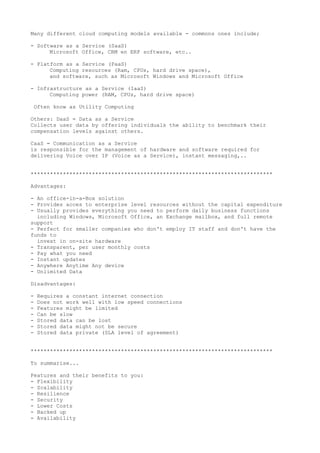 Many different cloud computing models available - commons ones include;
- Software as a Service (SaaS)
Microsoft Office, CRM en ERP software, etc..
- Platform as a Service (PaaS)
Computing resources (Ram, CPUs, hard drive space),
and software, such as Microsoft Windows and Microsoft Office
- Infrastructure as a Service (IaaS)
Computing power (RAM, CPUs, hard drive space)
Often know as Utility Computing
Others: DaaS = Data as a Service
Collects user data by offering individuals the ability to benchmark their
compensation levels against others.
CaaS = Communication as a Service
is responsible for the management of hardware and software required for
delivering Voice over IP (Voice as a Service), instant messaging,..
***************************************************************************
Advantages:
- An office-in-a-Box solution
- Provides acces to enterprise level resources without the capital expenditure
- Usually provides everything you need to perform daily business functions
including Windows, Microsoft Office, an Exchange mailbox, and full remote
support
- Perfect for smaller companies who don't employ IT staff and don't have the
funds to
invest in on-site hardware
- Transparent, per user monthly costs
- Pay what you need
- Instant updates
- Anywhere Anytime Any device
- Unlimited Data
Disadvantages:
- Requires a constant internet connection
- Does not work well with low speed connections
- Features might be limited
- Can be slow
- Stored data can be lost
- Stored data might not be secure
- Stored data private (SLA level of agreement)
***************************************************************************
To summarise...
Features and their benefits to you:
- Flexibility
- Scalability
- Resilience
- Security
- Lower Costs
- Backed up
- Availability
 