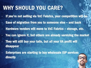 •  If you’re not selling via VxC Fabrics, your competition will be
•  Ease of migration from you to someone else – and back
•  Hardware vendors will move to VxC Fabrics – storage, etc.
•  You can ignore it, but others are already servicing the market
•  They will still buy your tails, but all your VA profit will
disappear
•  Enterprises are starting to buy wholesale ISP services
directly
WHY SHOULD YOU CARE?
 