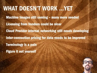 •  Machine Images still coming – many more needed
•  Licensing from Vendors could be nicer
•  Cloud Provider internal networking still needs developing
•  Inter-connection pricing for data needs to be improved
•  Terminology is a pain
•  Figure it out yourself
WHAT DOESN’T WORK …YET
 