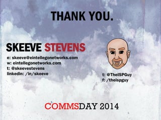 SKEEVE STEVENS
e: skeeve@eintellegonetworks.com
w: eintellegonetworks.com
t: @skeevestevens
linkedin: /in/skeeve t: @TheISPGuy
f: /theispguy
THANK YOU.
COMMSDAY 2014
 