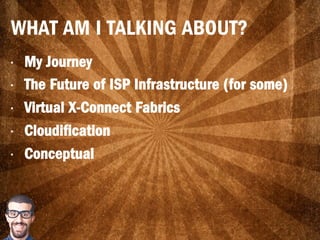 WHAT AM I TALKING ABOUT?
•  My Journey
•  The Future of ISP Infrastructure (for some)
•  Virtual X-Connect Fabrics
•  Cloudification
•  Conceptual
 