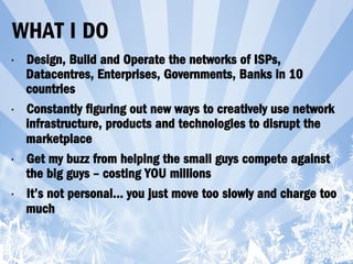 WHAT I DO
•  Design, Build and Operate the networks of ISPs,
Datacentres, Enterprises, Governments, Banks in 10
countries
•  Constantly figuring out new ways to creatively use network
infrastructure, products and technologies to disrupt the
marketplace
•  Get my buzz from helping the small guys compete against
the big guys – costing YOU millions
•  It’s not personal… you just move too slowly and charge too
much
 