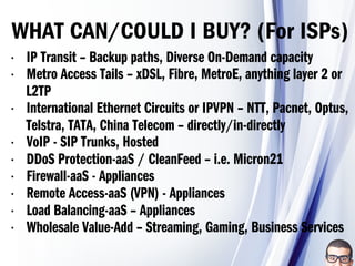 •  IP Transit – Backup paths, Diverse On-Demand capacity
•  Metro Access Tails – xDSL, Fibre, MetroE, anything layer 2 or
L2TP
•  International Ethernet Circuits or IPVPN – NTT, Pacnet, Optus,
Telstra, TATA, China Telecom – directly/in-directly
•  VoIP - SIP Trunks, Hosted
•  DDoS Protection-aaS / CleanFeed – i.e. Micron21
•  Firewall-aaS - Appliances
•  Remote Access-aaS (VPN) - Appliances
•  Load Balancing-aaS – Appliances
•  Wholesale Value-Add – Streaming, Gaming, Business Services
WHAT CAN/COULD I BUY? (For ISPs)
 