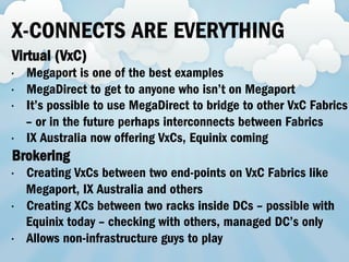 X-CONNECTS ARE EVERYTHING
Virtual (VxC)
•  Megaport is one of the best examples
•  MegaDirect to get to anyone who isn’t on Megaport
•  It’s possible to use MegaDirect to bridge to other VxC Fabrics
– or in the future perhaps interconnects between Fabrics
•  IX Australia now offering VxCs, Equinix coming
Brokering
•  Creating VxCs between two end-points on VxC Fabrics like
Megaport, IX Australia and others
•  Creating XCs between two racks inside DCs – possible with
Equinix today – checking with others, managed DC’s only
•  Allows non-infrastructure guys to play
 