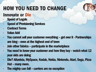• SpeedofLegals
• SpeedofProvisioningServices
• ContractTerms
• ValueAdd
• Youcannotsellyourcustomereverything–getoverit-Partnerships
areking–evenatthehighestendoftown
• Joinotherfabrics–participateinthemarketplace
• Youneedtoknowyourcustomerandhowtheybuy–watchwhat12
yearoldsaredoing
• Die?Altavista,MySpace,Kodak,Nokia,Nintendo,Atari,Sega,Pizza
Hut–manymore.
• Themightycanfall–carriersarenoexception
HOW YOU NEED TO CHANGE
Innovate or Die
 