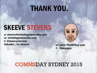 SKEEVE STEVENS
e: skeeve@eintellegonetworks.com
w: eintellegonetworks.com
t: @skeevestevens
linkedin: /in/skeeve w: www.TheISPGuy.com
f: /theispguy
THANK YOU.
COMMSDAY SYDNEY 2015
 