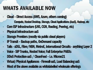 • Cloud–DirectAccess(AWS,Azure,otherscoming)
Compute,HostedDesktop,Storage,CloudApplications(AaaS),Hadoop,etc
• CoreISPInfrastructure(LNS,CGN,Routing,Peering,etc)
• PhysicalInfrastructureaaS
• StorageProviders(mostlyviapubliccloudplayers)
• IPTransit–Backuppaths,OnDemandcapacity
• Tails-xDSL,Fibre/NBN,MetroE,InternationalCircuits-anythingLayer2
• Voice-SIPTrunks,HostedVoice;FullEnterprisePABXs
• DDoSProtection-aaS/CleanFeed–i.e.Micron21
• Virtual/PhysicalAppliances-Firewall-aaS,LoadBalancing-aaS
• Mostoftheaboveavailableaswhitelabelledwholesaleofferings
WHATS AVAILABLE NOW
 