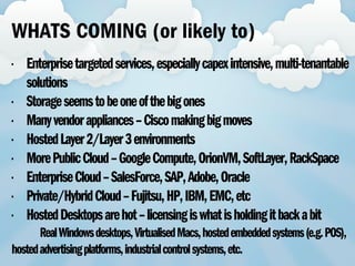 • Enterprisetargetedservices,especiallycapexintensive,multi-tenantable
solutions
• Storageseemstobeoneofthebigones
• Manyvendorappliances–Ciscomakingbigmoves
• HostedLayer2/Layer3environments
• MorePublicCloud–GoogleCompute,OrionVM,SoftLayer,RackSpace
• EnterpriseCloud–SalesForce,SAP,Adobe,Oracle
• Private/HybridCloud–Fujitsu,HP,IBM,EMC,etc
• HostedDesktopsarehot–licensingiswhatisholdingitbackabit
RealWindowsdesktops,VirtualisedMacs,hostedembeddedsystems(e.g.POS),
hostedadvertisingplatforms,industrialcontrolsystems,etc.
WHATS COMING (or likely to)
 