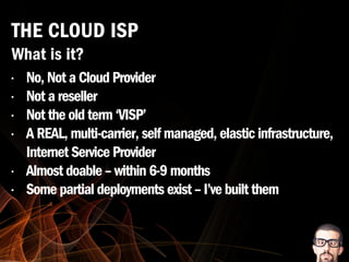 • No, Not a Cloud Provider
• Not a reseller
• Not the old term ‘VISP’
• A REAL, multi-carrier, self managed, elastic infrastructure,
Internet Service Provider
• Almost doable – within 6-9 months
• Some partial deployments exist – I’ve built them
THE CLOUD ISP
What is it?
 