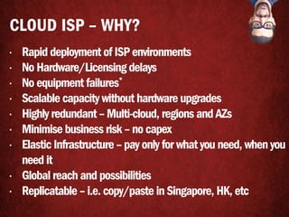 • Rapid deployment of ISP environments
• No Hardware/Licensing delays
• No equipment failures*
• Scalable capacity without hardware upgrades
• Highly redundant – Multi-cloud, regions and AZs
• Minimise business risk – no capex
• Elastic Infrastructure – pay only for what you need, when you
need it
• Global reach and possibilities
• Replicatable – i.e. copy/paste in Singapore, HK, etc
CLOUD ISP – WHY?
 