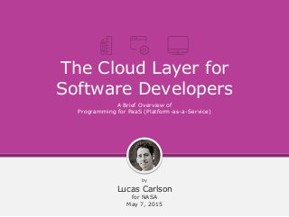 The Cloud Layer for
Software Developers
by
Lucas Carlson
for NASA
May 7, 2015
A Brief Overview of
Programming for PaaS (Platform-as-a-Service)
 