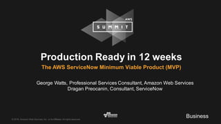 ©  2016,  Amazon  Web  Services,  Inc.  or  its  Affiliates.  All  rights  reserved.
Production  Ready  in  12  weeks
The  AWS  ServiceNow  Minimum  Viable  Product  (MVP)
George  Watts,  Professional  Services  Consultant,  Amazon  Web  Services
Dragan  Preocanin,  Consultant,  ServiceNow
Business
 