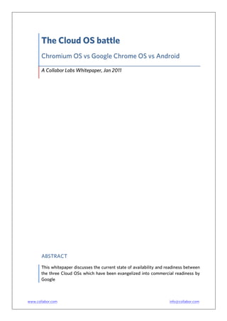 The Cloud OS battle
       Chromium OS vs Google Chrome OS vs Android

       A Collabor Labs Whitepaper, Jan 2011




       ABSTRACT

       This whitepaper discusses the current state of availability and readiness between
       the three Cloud OSs which have been evangelized into commercial readiness by
       Google



www.collabor.com                                                        info@collabor.com
 