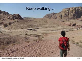 sean666666@gmail.com, 2013 P33
Conclusion
• Heaven or Hell depends on what kind of hardware
you use.
• Large scale! Please !
o 程辉:新浪SAE云计算平台架构
• Hardware is not critical for TW’s Cloud supply
chain. Software could leverage TW in the whole
IT world. And better late than never.
• Grade A player oriented.
• Keep learning.
 