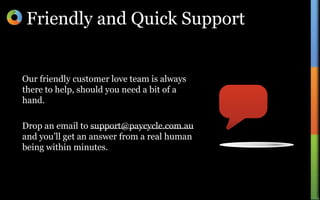 Friendly and Quick SupportOur friendly customer love team is always there to help, should you need a bit of a hand.Drop an email to support@paycycle.com.au and you’ll get an answer from a real human being within minutes.