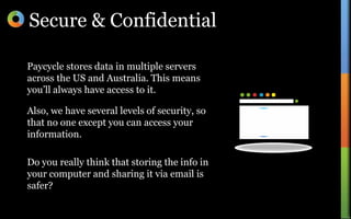 Secure & ConfidentialPaycycle stores data in multiple servers across the US and Australia. This means you’ll always have access to it.Also, we have several levels of security, so that no one except you can access your information.Do you really think that storing the info in your computer and sharing it via email is safer?