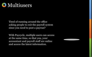 MultiusersTired of running around the office asking people to exit the payroll system since you need to post a payrun?With Paycycle, multiple users can access at the same time, so that you, your accountant and payroll staff are online and access the latest information.