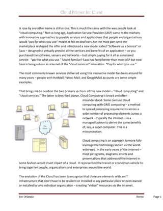 Cloud Primer for Client
Joe Orlando Beroe Page 1
A rose by any other name is still a rose. This is much the same with the way people look at
“cloud computing.” Not so long ago, Application Service Providers (ASP) came to the markets
with innovative approaches to provide services and applications that people and organizations
would “pay for what you use” model. It fell on deaf ears, for the most part until the
marketplace reshaped the offer and introduced a new model called “Software as a Service” or
Saas – designed to virtually provide all the services and benefits of an application – as you
purchased the software, servers and networks – but simply paying for it all as a metered
service- “pay for what you use.” Sound familiar? Saas has fared better than most ASP but now
Saas is being reborn as a kernel of the “cloud services” innovation. “Pay for what you use.”
The most commonly known services delivered using this innovative model has been around for
many years – people with HotMail; Yahoo Mail; and GoogleMail accounts are some simple
examples.
That brings me to position the two primary sections of this new model – “cloud computing” and
“cloud services.” The latter is described above. Cloud Computing is broad and often
misunderstood. Some confuse Cloud
computing with GRID computing – a method
to spread processing requirements across a
wide number of processing elements across a
network – typically the internet – in a
managed fashion to derive the same benefits
of, say, a super computer. This is a
misconception.
Cloud computing is an approach to more fully
leverage the technology known as the world-
wide-web. In the early years of the internet –
most pictograms, diagrams, charts and
presentations that addressed the internet in
some fashion would insert clipart of a cloud. It represented the transit or connection vehicle to
bring together people, organizations and enterprises around the world.
The evolution of the Cloud has been to recognize that there are elements with an IT
infrastructure that don’t have to be resident or installed in any particular place or even owned
or installed by any individual organization – creating “virtual” resources via the internet.
 