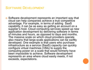 SOFTWARE DEVELOPMENT

   Software development represents an important way that
    cloud can help companies achieve a true competitive
    advantage. For example, in terms of adding SaaS
    capability, it can be as easy as getting an account on a
    supplier’s host. Cloud computing services speed up new
    application development by delivering software in terms
    of minutes and hours, as opposed to days and months.
    The massive scale on which cloud providers operate
    also means that large-scale applications can be swiftly
    developed. One example is that users who purchase
    infrastructure as a service (SaaS) capacity can quickly
    configure virtual machines (VMs) to supply the
    computing power on a scale that would formerly have
    been impossible to achieve. Software development
    represents an area where cloud easily meets, if not
    exceeds, expectations.
 