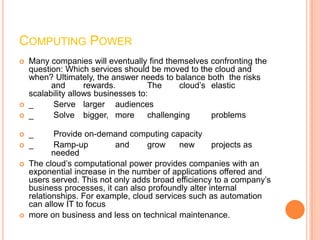 COMPUTING POWER
   Many companies will eventually find themselves confronting the
    question: Which services should be moved to the cloud and
    when? Ultimately, the answer needs to balance both the risks
          and       rewards.         The     cloud’s elastic
    scalability allows businesses to:
   _     Serve larger audiences
   _     Solve bigger, more         challenging     problems

   _      Provide on-demand computing capacity
   _      Ramp-up         and      grow    new       projects as
           needed
   The cloud’s computational power provides companies with an
    exponential increase in the number of applications offered and
    users served. This not only adds broad efficiency to a company’s
    business processes, it can also profoundly alter internal
    relationships. For example, cloud services such as automation
    can allow IT to focus
   more on business and less on technical maintenance.
 