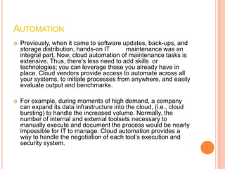 AUTOMATION
   Previously, when it came to software updates, back-ups, and
    storage distribution, hands-on IT      maintenance was an
    integral part. Now, cloud automation of maintenance tasks is
    extensive. Thus, there’s less need to add skills or
    technologies; you can leverage those you already have in
    place. Cloud vendors provide access to automate across all
    your systems, to initiate processes from anywhere, and easily
    evaluate output and benchmarks.

   For example, during moments of high demand, a company
    can expand its data infrastructure into the cloud, (i.e., cloud
    bursting) to handle the increased volume. Normally, the
    number of internal and external toolsets necessary to
    manually execute and document the process would be nearly
    impossible for IT to manage. Cloud automation provides a
    way to handle the negotiation of each tool’s execution and
    security system.
 