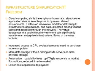 INFRASTRUCTURE SIMPLIFICATION/IT
FREEDOM
   Cloud computing shifts the emphasis from static, stand-alone
    application silos in an enterprise to dynamic, shared
    environments. It offers an innovative model for delivering IT
    infrastructure, applications, and data, allocated among various
    tasks and accessed through the network. The virtual
    datacenter in a public cloud environment can significantly
    transform an enterprise infrastructure. Some of the ways
    include:

   Increased access to CPU cycles/decreased need to purchase
    more computers
   More data storage without adding onsite servers or extra
    physical storage
   Automation capability frees up ITAgile response to market
    fluctuations, reduced time-to-market
   Lower-cost application deployment
 