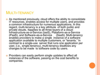MULTI-TENANCY
   As mentioned previously, cloud offers the ability to consolidate
    IT resources, enables access for multiple users, and provides
    a common infrastructure for numerous applications. In this
    regard, multi-tenancy is a key attribute of both public and
    private clouds. Itapplies to all three layers of a cloud:
    Infrastructure-as-a-Service (IaaS), Plataform-as-a-Service
    (PaaS), and Software-as-a-Service (SaaS). Multi-tenancy
    enables providers to make a single instance of a software
    application available to multiple customers, or “tenants.” In
    contrast to a single-use server that runs one application per
    user, (i.e., single-tenancy), multi-tenancy disallows any
    changes to be made to software code by users.

   Providers can easily perform single updates to affect all
    instances of the software, passing on the cost benefits to
    companies.
 