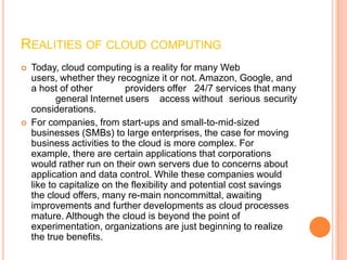 REALITIES OF CLOUD COMPUTING
   Today, cloud computing is a reality for many Web
    users, whether they recognize it or not. Amazon, Google, and
    a host of other         providers offer 24/7 services that many
           general Internet users access without serious security
    considerations.
   For companies, from start-ups and small-to-mid-sized
    businesses (SMBs) to large enterprises, the case for moving
    business activities to the cloud is more complex. For
    example, there are certain applications that corporations
    would rather run on their own servers due to concerns about
    application and data control. While these companies would
    like to capitalize on the flexibility and potential cost savings
    the cloud offers, many re-main noncommittal, awaiting
    improvements and further developments as cloud processes
    mature. Although the cloud is beyond the point of
    experimentation, organizations are just beginning to realize
    the true benefits.
 