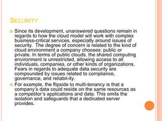 SECURITY
   Since its development, unanswered questions remain in
    regards to how the cloud model will work with complex
    business-critical services, especially around issues of
    security. The degree of concern is related to the kind of
    cloud environment a company chooses: public or
    private. In terms of public clouds, the shared computing
    environment is unrestricted, allowing access to all
    individuals, companies, or other kinds of organizations.
    Fears in regards to adequate data security are
    compounded by issues related to compliance,
    governance, and reliabil-ity.
   For example, the flipside to multi-tenancy is that a
    company’s data could reside on the same resources as
    a competitor’s applications and data. This omits the
    isolation and safeguards that a dedicated server
    provides.
 