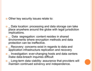    Other key security issues relate to:

   _ Data location: processing and data storage can take
    place anywhere around the globe with legal jurisdiction
    implications.
   _ Data segregation: content resides in shared
    environments where encryption methods and data
    protection can be ineffective.
   _ Recovery: concerns exist in regards to data and
    application infrastructure replication and recovery
   _ Investigation: ever-changing hosts and data centers
    make data-breach inquiries difficult
   _ Long-term data viability: assurance that providers will
    maintain continued solvency and independence.
 