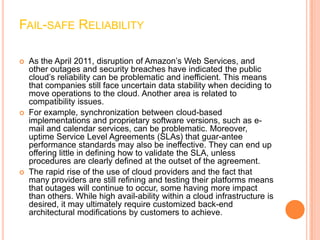 FAIL-SAFE RELIABILITY

   As the April 2011, disruption of Amazon’s Web Services, and
    other outages and security breaches have indicated the public
    cloud’s reliability can be problematic and inefficient. This means
    that companies still face uncertain data stability when deciding to
    move operations to the cloud. Another area is related to
    compatibility issues.
   For example, synchronization between cloud-based
    implementations and proprietary software versions, such as e-
    mail and calendar services, can be problematic. Moreover,
    uptime Service Level Agreements (SLAs) that guar-antee
    performance standards may also be ineffective. They can end up
    offering little in defining how to validate the SLA, unless
    procedures are clearly defined at the outset of the agreement.
   The rapid rise of the use of cloud providers and the fact that
    many providers are still refining and testing their platforms means
    that outages will continue to occur, some having more impact
    than others. While high avail-ability within a cloud infrastructure is
    desired, it may ultimately require customized back-end
    architectural modifications by customers to achieve.
 