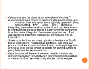   Companies see the cloud as an extension of existing IT
    resources and as a means of broadening business strate-gies.
          However, business applications typically operate in silos,
          disconnected from         each other. Therefore,
    integrating them with cloud-based services to achieve an end-
    to-end business process can be a costly and time-consuming
    task. Moreover, integration between on-premise and cloud
    applications is becoming increasingly complex as well as
    imperative.
   Some organizations are using hybrid combinations of SaaS-
    based applications, hosted cloud platforms, and their own
    private cloud. As a result, batch uploads, read-only integration,
    and cloud silos are no longer adequate for gaining sufficient
    parity between the separate hosts.
   Organizations will face an increased need to mediate and
    monitor information flows between their internal infrastructure
    and external cloud services using simpler methodologies.
 