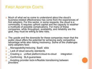 FIRST ADOPTER COSTS

   Much of what we’ve come to understand about the cloud’s
    business-related effectiveness has come from the experiences of
    first adopters. For this sector, in some respects, the cloud is a
    commodity. It requires upfront capital and the capacity to weather
    a multitude of possible complications. For many of these
    companies, while throughput, availability, and reliability are the
    goal, they must be willing to take risks.

   The upside and the downside for these companies mean that the
    public cloud offers the potential for achieving early competitive
    advantage while also risking insolvency. Some of the challenges
    early adopters face:
   _ Manageability/reducing SaaS silos
   _ Lack of cloud security standards
   _ Creating a unified platform/cloud-to-cloud        integration
   _ Confirming SLA guarantees
   _ Avoiding provider lock-in/flexible transitioning between
    providers
 