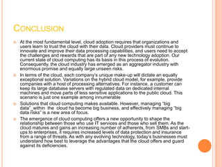 CONCLUSION
   At the most fundamental level, cloud adoption requires that organizations and
    users learn to trust the cloud with their data. Cloud providers must continue to
    innovate and improve their data processing capabilities, and users need to accept
    the challenges and rewards that are part of any new technology adoption. Our
    current state of cloud computing has its basis in this process of evolution.
    Consequently, the cloud industry has emerged as an aggregator industry with
    enormous promise and equally large unseen risks.
   In terms of the cloud, each company’s unique make-up will dictate an equally
    exceptional solution. Variations on the hybrid cloud model, for example, provide
    companies with a host of processing alternatives. For instance, a customer can
    keep its large database servers with regulated data on dedicated internal
    machines and move parts of less sensitive applications to the public cloud. This
    scenario is just one example among innumerable
   Solutions that cloud computing makes available. However, managing “big
    data”_within the cloud ha become big business, and effectively managing “big
    data risks” is a new area of focus.
   The emergence of cloud computing offers a new opportunity to shape the
    relationship between those who use IT services and those who sell them. As the
    cloud matures and gains an increasing number of adherents, from SMBs and start-
    ups to enterprises, it requires increased levels of data protection and insurance
    from a range of threats. As with any evolving technology, today’s businesses must
    understand how best to leverage the advantages that the cloud offers and guard
    against its deficiencies.
 