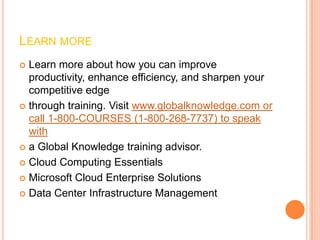 LEARN MORE
 Learn more about how you can improve
  productivity, enhance efficiency, and sharpen your
  competitive edge
 through training. Visit www.globalknowledge.com or
  call 1-800-COURSES (1-800-268-7737) to speak
  with
 a Global Knowledge training advisor.

 Cloud Computing Essentials

 Microsoft Cloud Enterprise Solutions

 Data Center Infrastructure Management
 