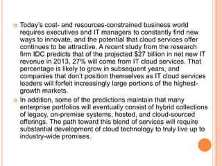    Today’s cost- and resources-constrained business world
    requires executives and IT managers to constantly find new
    ways to innovate, and the potential that cloud services offer
    continues to be attractive. A recent study from the research
    firm IDC predicts that of the projected $27 billion in net new IT
    revenue in 2013, 27% will come from IT cloud services. That
    percentage is likely to grow in subsequent years, and
    companies that don’t position themselves as IT cloud services
    leaders will forfeit increasingly large portions of the highest-
    growth markets.
   In addition, some of the predictions maintain that many
    enterprise portfolios will eventually consist of hybrid collections
    of legacy, on-premise systems, hosted, and cloud-sourced
    offerings. The path toward this blend of services will require
    substantial development of cloud technology to truly live up to
    industry-wide promises.
 