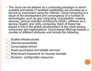   The cloud can be defined as a computing paradigm in which
    scalable and elastic IT-enabled capabilities are provided as a
    service to consumers using the Internet. Cloud computing is a
    result of the development and convergence of a number of
    technologies, such as grid computing, virtualization, hosting
    services, service-oriented architecture (SOA), software as a
    service (SaaS), and utility computing. Each of these has
    played a role in the global advancement of the cloud among
    consumers and organizations. Cloud-based offerings feature a
    number of different attributes and include the following:

   _ Scaled infrastructures
   _ Internet-accessibility
   _ Consumption-driven
   _ Easily purchased and billable services
   _ Multi-tenant framework for diverse clientele
   _ Dynamic, configurable resources
 
