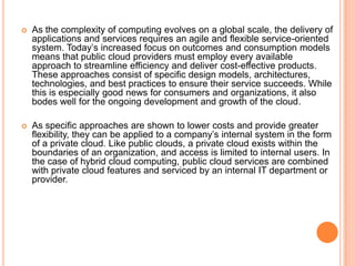    As the complexity of computing evolves on a global scale, the delivery of
    applications and services requires an agile and flexible service-oriented
    system. Today’s increased focus on outcomes and consumption models
    means that public cloud providers must employ every available
    approach to streamline efficiency and deliver cost-effective products.
    These approaches consist of specific design models, architectures,
    technologies, and best practices to ensure their service succeeds. While
    this is especially good news for consumers and organizations, it also
    bodes well for the ongoing development and growth of the cloud.

   As specific approaches are shown to lower costs and provide greater
    flexibility, they can be applied to a company’s internal system in the form
    of a private cloud. Like public clouds, a private cloud exists within the
    boundaries of an organization, and access is limited to internal users. In
    the case of hybrid cloud computing, public cloud services are combined
    with private cloud features and serviced by an internal IT department or
    provider.
 