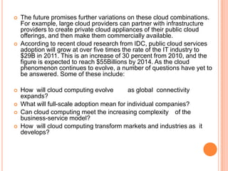    The future promises further variations on these cloud combinations.
    For example, large cloud providers can partner with infrastructure
    providers to create private cloud appliances of their public cloud
    offerings, and then make them commercially available.
   According to recent cloud research from IDC, public cloud services
    adoption will grow at over five times the rate of the IT industry to
    $29B in 2011. This is an increase of 30 percent from 2010, and the
    figure is expected to reach $55Billions by 2014. As the cloud
    phenomenon continues to evolve, a number of questions have yet to
    be answered. Some of these include:

   How will cloud computing evolve        as global connectivity
    expands?
   What will full-scale adoption mean for individual companies?
   Can cloud computing meet the increasing complexity of the
    business-service model?
   How will cloud computing transform markets and industries as it
    develops?
 