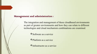 Management and administration :
Software as a service
Platform as a service
Infrastructre as a service
The integration and management of these cloudbased environments
as part of greater environments and how they can relate to different
technologies and cloud mechanism combinations are examined.
 