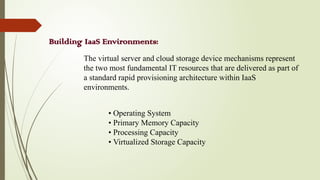 Building IaaS Environments:
The virtual server and cloud storage device mechanisms represent
the two most fundamental IT resources that are delivered as part of
a standard rapid provisioning architecture within IaaS
environments.
• Operating System
• Primary Memory Capacity
• Processing Capacity
• Virtualized Storage Capacity
 