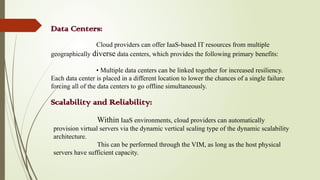 Data Centers:
Cloud providers can offer IaaS-based IT resources from multiple
geographically diverse data centers, which provides the following primary benefits:
• Multiple data centers can be linked together for increased resiliency.
Each data center is placed in a different location to lower the chances of a single failure
forcing all of the data centers to go offline simultaneously.
Scalability and Reliability:
Within IaaS environments, cloud providers can automatically
provision virtual servers via the dynamic vertical scaling type of the dynamic scalability
architecture.
This can be performed through the VIM, as long as the host physical
servers have sufficient capacity.
 