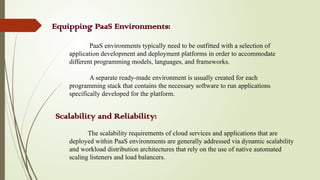Equipping PaaS Environments:
PaaS environments typically need to be outfitted with a selection of
application development and deployment platforms in order to accommodate
different programming models, languages, and frameworks.
A separate ready-made environment is usually created for each
programming stack that contains the necessary software to run applications
specifically developed for the platform.
Scalability and Reliability:
The scalability requirements of cloud services and applications that are
deployed within PaaS environments are generally addressed via dynamic scalability
and workload distribution architectures that rely on the use of native automated
scaling listeners and load balancers.
 