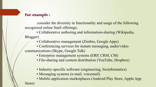 For example :
consider the diversity in functionality and usage of the following
recognized online SaaS offerings:
• Collaborative authoring and information-sharing (Wikipedia,
Blogger)
• Collaborative management (Zimbra, Google Apps)
• Conferencing services for instant messaging, audio/video
communications (Skype, Google Talk)
• Enterprise management systems (ERP, CRM, CM)
• File-sharing and content distribution (YouTube, Dropbox)
• Industry-specific software (engineering, bioinformatics)
• Messaging systems (e-mail, voicemail)
• Mobile application marketplaces (Android Play Store, Apple App
Store)
 