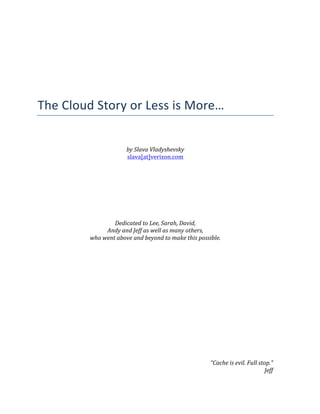  
	
  
	
  
	
  
	
  
	
  
	
  
	
  
The	
  Cloud	
  Story	
  or	
  Less	
  is	
  More…	
  
	
  
	
  
	
  
by	
  Slava	
  Vladyshevsky	
  
slava[at]verizon.com	
  
	
  
	
  
	
  
	
  
	
  
	
  
	
  
	
  
Dedicated	
  to	
  Lee,	
  Sarah,	
  David,	
  
Andy	
  and	
  Jeff	
  as	
  well	
  as	
  many	
  others,	
  
who	
  went	
  above	
  and	
  beyond	
  to	
  make	
  this	
  possible.	
  
	
  
	
  
	
  
	
  
	
  
	
  
	
  
	
  
	
  
	
  
	
  
	
  
	
  
	
  
	
  
	
  
“Cache	
  is	
  evil.	
  Full	
  stop.”	
  
Jeff	
  
 