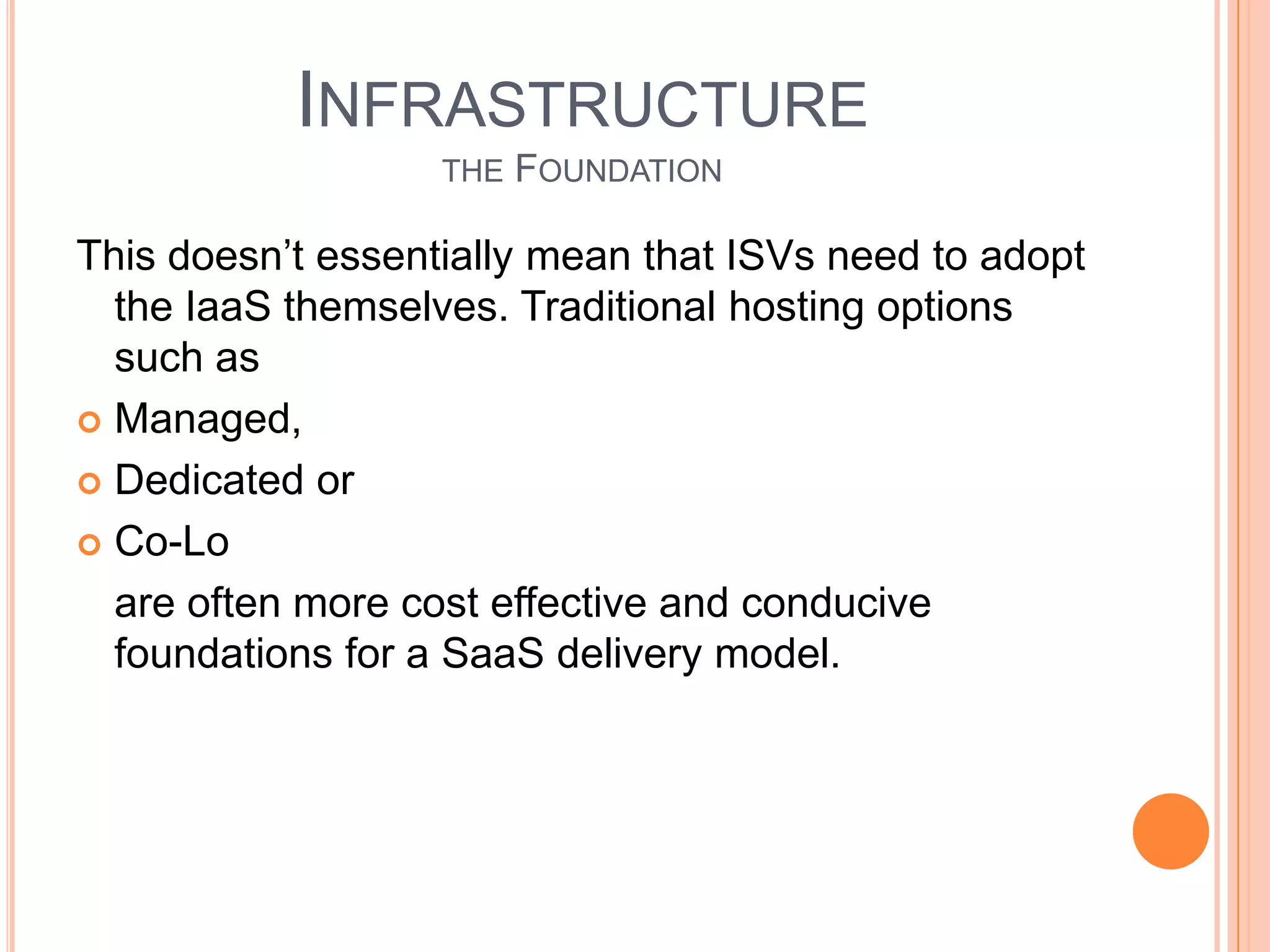 NewOperational Cost ElementsUnlike traditional licensed software which is essentially 100% gross margin, offering applications in the cloud means an ongoing cost associated with making it available to end users (delivery) which come directly out of the ISV’s gross margin. While the SaaS model and attributes outlined above serve to minimize these cost elements through high efficiency and economies of scale they are important to understand.There are a few key elements to manage delivery cost and maximize gross margins:Tenant density – the number of customers per server. Many SaaS leaders achieve densities of 100 tenants or more with thousands of associated end users.Infrastructure/platform maintenance – any software development unrelated to the product application’s UI and business logic should be minimized. These are expenditures that are unrelated to your product’s value proposition and non-core to the business.Application updates/patching – with potentially shortened release cycles in a SaaSmodel it is important to streamline the deployment process to minimize wasted developer cycles and IT overhead