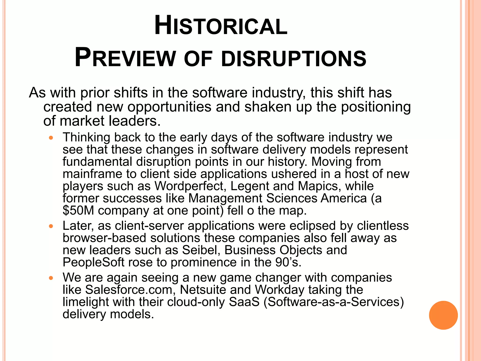 Historical Preview of disruptionsAs with prior shifts in the software industry, this shift has created new opportunities and shaken up the positioning of market leaders. Thinking back to the early days of the software industry we see that these changes in software delivery models represent fundamental disruption points in our history. Moving from mainframe to client side applications ushered in a host of new players such as Wordperfect, Legent and Mapics, while former successes like Management Sciences America (a $50M company at one point) fell o the map. Later, as client-server applications were eclipsed by clientless browser-based solutions these companies also fell away as new leaders such as Seibel, Business Objects and PeopleSoft rose to prominence in the 90’s. We are again seeing a new game changer with companies like Salesforce.com, Netsuite and Workday taking the limelight with their cloud-only SaaS (Software-as-a-Services) delivery models.