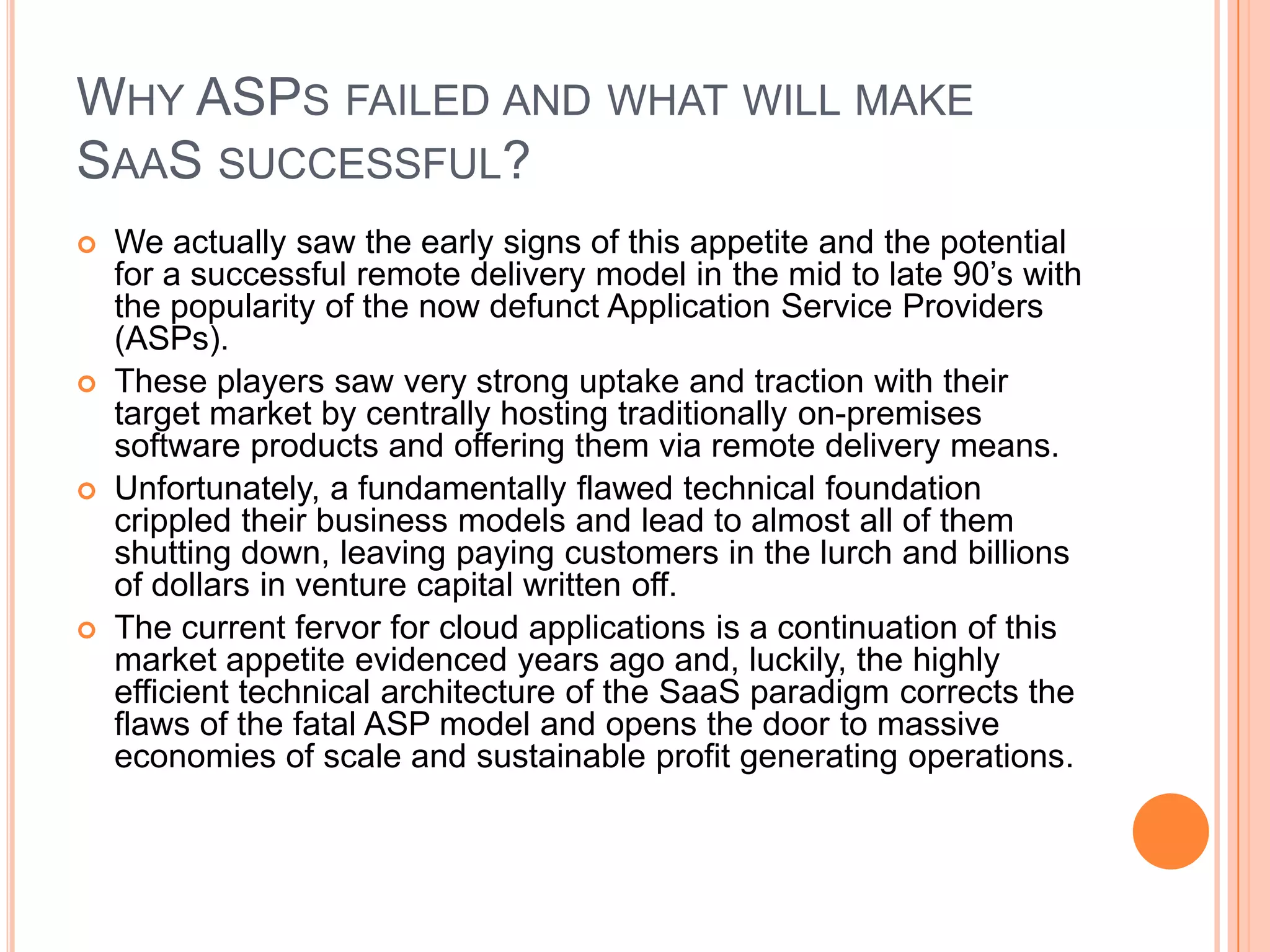 Why ASPs failed and what will make SaaSsuccessful?We actually saw the early signs of this appetite and the potential for a successful remote delivery model in the mid to late 90’s with the popularity of the now defunct Application Service Providers (ASPs). These players saw very strong uptake and traction with their target market by centrally hosting traditionally on-premises software products and offering them via remote delivery means. Unfortunately, a fundamentally flawed technical foundation crippled their business models and lead to almost all of them shutting down, leaving paying customers in the lurch and billions of dollars in venture capital written off. The current fervor for cloud applications is a continuation of this market appetite evidenced years ago and, luckily, the highly efficient technical architecture of the SaaS paradigm corrects the flaws of the fatal ASP model and opens the door to massive economies of scale and sustainable profit generating operations.