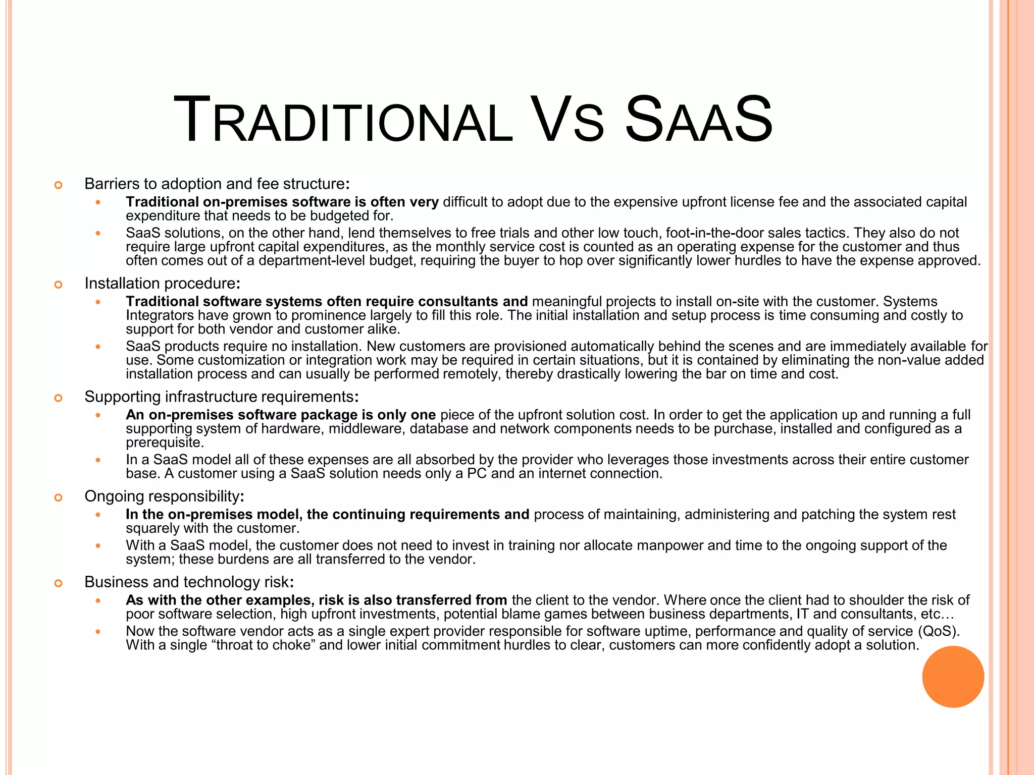 Traditional Vs SaaSBarriers to adoption and fee structure: Traditional on-premises software is often very difficult to adopt due to the expensive upfront license fee and the associated capital expenditure that needs to be budgeted for. SaaSsolutions, on the other hand, lend themselves to free trials and other low touch, foot-in-the-door sales tactics. They also do not require large upfront capital expenditures, as the monthly service cost is counted as an operating expense for the customer and thus often comes out of a department-levelbudget, requiring the buyer to hop over significantly lower hurdles to have the expenseapproved.Installation procedure: Traditional software systems often require consultants and meaningful projects to install on-site with the customer. Systems Integrators have grownto prominence largely to fill this role. The initial installation and setup process is time consuming and costly to support for both vendor and customer alike. SaaS products require no installation. New customers are provisioned automatically behind the scenes and are immediately available for use. Some customization or integration work may be required in certain situations, but it is contained by eliminating the non-value added installation process and can usually be performed remotely, thereby drastically lowering the bar on time and cost.Supporting infrastructure requirements: An on-premises software package is only one piece of the upfront solution cost. In order to get the application up and running a full supporting system of hardware, middleware, database and network components needs to be purchase, installed and configured as a prerequisite. In a SaaS model all of these expenses are all absorbed by the provider who leverages those investments across their entire customer base. A customer using a SaaS solution needs only a PC and an internet connection.Ongoing responsibility: In the on-premises model, the continuing requirements andprocess of maintaining, administering and patching the system rest squarely with the customer. With a SaaS model, the customer does not need to invest in training nor allocate manpower and time to the ongoing support of the system; these burdens are all transferred to the vendor.Business and technology risk: As with the other examples, risk is also transferred from the client to the vendor. Where once the client had to shoulder the risk of poor software selection, high upfront investments, potential blame games between business departments, IT and consultants, etc… Now the software vendor acts as a single expert provider responsible for software uptime, performance and quality of service (QoS). With a single “throat to choke” and lower initial commitment hurdles to clear, customers can more confidently adopt a solution.